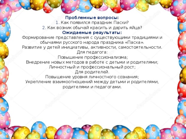 Проблемные вопросы: 1. Как появился праздник Пасхи? 2. Как возник обычай красить и дарить яйца? Ожидаемые результаты:  Формирование представления с существующими традициями и обычаями русского народа праздника «Пасха».  Развитие у детей инициативы, активности, самостоятельности.  Для педагога:  Повышение профессионализма;  Внедрение новых методов в работе с детьми и родителями;  Личностный и профессиональный рост;  Для родителей.  Повышение уровня личностного сознания;  Укрепление взаимоотношений между детьми и родителями, родителями и педагогами. 