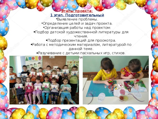 Этапы проекта: 1 этап. Подготовительный Выявление проблемы. Определение целей и задач проекта. Организация работы над проектом: Подбор детской художественной литературы для чтения. Подбор презентаций для просмотра. Работа с методическим материалом, литературой по данной теме. Разучивание с детьми пасхальных игр, стихов. Подбор материала для детского творчества. Подбор детской художественной литературы для чтения. Подбор презентаций для просмотра. Работа с методическим материалом, литературой по данной теме. Разучивание с детьми пасхальных игр, стихов. Подбор материала для детского творчества. 