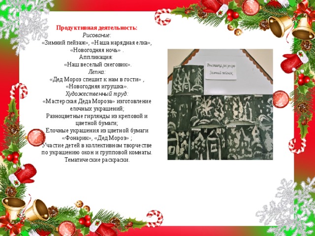 Продуктивная деятельность:  Рисование :  «Зимний пейзаж», «Наша нарядная елка», «Новогодняя ночь» .  Аппликация:   «Наш веселый снеговик».  Лепка:  «Дед Мороз спешит к нам в гости» , «Новогодняя игрушка».  Художественный труд:  «Мастерская Деда Мороза» изготовление елочных украшений;  Разноцветные гирлянды из креповой и цветной бумаги;  Елочные украшения из цветной бумаги «Фонарик», «Дед Мороз» ;  Участие детей в коллективном творчестве по украшению окон и групповой комнаты.  Тематические раскраски.   