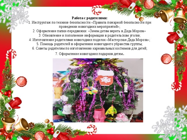 Работа с родителями:  1. Инструктаж по технике безопасности «Правила пожарной безопасности при проведении новогодних мероприятий»;  2. Оформление папки-передвижки: «Зачем детям верить в Деда Мороза»  3. Обновление и пополнение информации в родительском уголке;  4. Изготовление родителями новогодних поделок «Мастерская Деда Мороза»;  5. Помощь родителей в оформлении новогоднего убранства группы;  6. Советы родителям по изготовлению карнавальных костюмов для детей;  7. Оформление новогодних подарков детям .    
