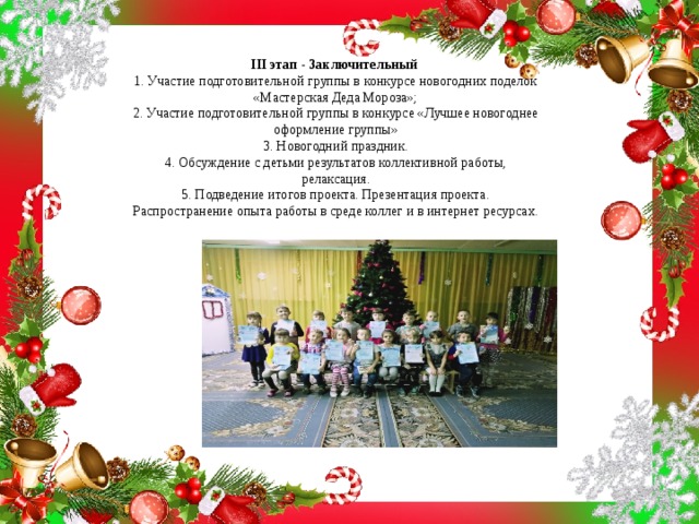 III этап - Заключительный   1. Участие подготовительной группы в конкурсе новогодних поделок «Мастерская Деда Мороза»;  2. Участие подготовительной группы в конкурсе «Лучшее новогоднее оформление группы»  3. Новогодний праздник.  4. Обсуждение с детьми результатов коллективной работы, релаксация.  5. Подведение итогов проекта. Презентация проекта.  Распространение опыта работы в среде коллег и в интернет ресурсах. 