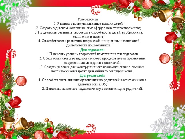 Развивающие:  1. Развивать коммуникативные навыки детей;  2. Создать в детском коллективе атмосферу совместного творчества;  3. Продолжать развивать творческое способности детей, воображение, мышление и память;  4. Способствовать развитию творческой инициативы и поисковой деятельности дошкольников.   Для педагогов:  1. Повысить уровень творческой компетентности педагогов;  2. Обеспечить качество педагогического процесса путем применения современных методик и технологий;  3. Создать условия для конструктивного взаимодействия с семьями воспитанников в целях дальнейшего сотрудничества.  Для родителей:  1. Способствовать активному вовлечению родителей воспитанников в деятельность ДОУ;  2. Повысить психолого-педагогическую компетенцию родителей.   