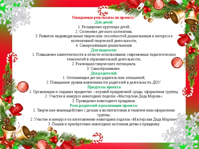 Ожидаемые результаты по проекту:    Для детей:  1. Расширение кругозора детей;  2. Сплочение детского коллектива;  3. Развитие индивидуальных творческих способностей дошкольников и интереса к коллективной творческой деятельности;  4. Самореализация дошкольников.  Для педагогов:  1. Повышение компетентности в области использования современных педагогических технологий в образовательной деятельности;  2. Реализация творческого потенциала;  3. Самообразование.   Для родителей:  1. Оптимизация детско-родительских отношений;  2. Повышение уровня вовлеченности родителей в деятельность ДОУ.   Продукты проекта  1. Организация и создание предметно – игровой праздничной среды, оформление группы;  2. Участие в конкурсе новогодних поделок «Мастерская Деда Мороза»;  3. Проведение новогоднего праздника.  Роль родителей в реализации проекта:  1. Творческое взаимодействие с детьми и воспитателями в тематическом оформлении группы;  2. Участие в конкурсе по изготовлению новогодних поделок «Мастерская Деда Мороза»;  3. Пошив и приобретение новогодних костюмов детям к празднику.    