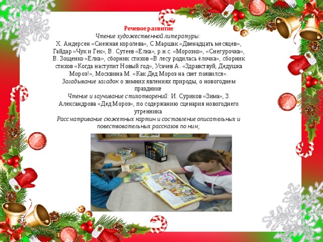 Речевое развитие  Чтение художественной литературы:   Х. Андерсен «Снежная королева», С.Маршак «Двенадцать месяцев», Гайдар «Чук и Гек», В. Сутеев «Елка», р.н.с. «Морозко», «Снегурочка», В. Зощенко «Елка», сборник стихов «В лесу родилась ёлочка», сборник стихов «Когда наступит Новый год», Усачев А. «Здравствуй, Дедушка Мороз!», Москвина М. «Как Дед Мороз на свет появился».  Загадывание загадок  о зимних явлениях природы, о новогоднем празднике  Чтение и заучивание стихотворений:  И. Суриков «Зима», З. Александрова «Дед Мороз», по содержанию сценария новогоднего утренника  Рассматривание сюжетных картин и составление описательных и повествовательных рассказов по ним;   
