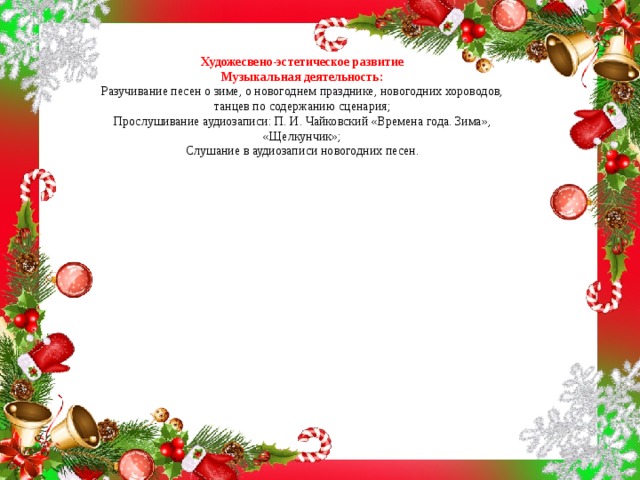 Художесвено-эстетическое развитие  Музыкальная деятельность:  Разучивание песен о зиме, о новогоднем празднике, новогодних хороводов, танцев по содержанию сценария;  Прослушивание аудиозаписи: П. И. Чайковский «Времена года. Зима», «Щелкунчик»;  Слушание в аудиозаписи новогодних песен.    