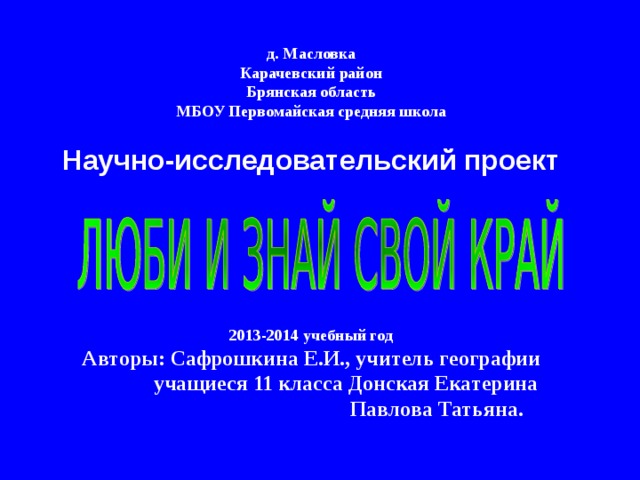  д. Масловка  Карачевский район  Брянская область  МБОУ Первомайская средняя школа   Научно-исследовательский проект      2013-2014 учебный год  Авторы: Сафрошкина Е.И., учитель географии  учащиеся 11 класса Донская Екатерина  Павлова Татьяна. 