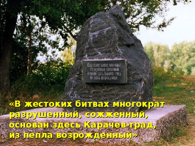  «В жестоких битвах многократ  разрушенный, сожженный,  основан здесь Карачев-град,  из пепла возрожденный»   