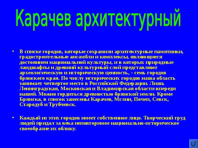 В списке городов, которые сохранили архитектурные памятники, градостроительные ансамбли и комплексы, являющиеся достоянием национальной культуры, и в которых природные ландшафты и древний культурный слой представляют археологическую и историческую ценность, - семь городов брянского края. По числу исторических городов наша область занимает четвертое место в Российской Федерации. Лишь Ленинградская, Московская и Владимирская области впереди нашей. Можно гордиться древностью брянской земли. Кроме Брянска, в список занесены Карачев, Мглин, Почеп, Севск, Стародуб и Трубчевск.  Каждый из этих городов имеет собственное лицо. Творческий труд людей придал за века неповторимое национально-историческое своеобразие их облику. 