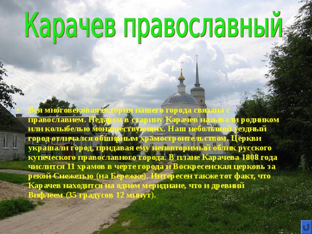 Вся многовековая история нашего города связана с православием. Недаром в старину Карачев называли родником или колыбелью монашествующих. Наш небольшой уездный город отличался обширным храмостроительством. Церкви украшали город, придавая ему неповторимый облик русского купеческого православного города. В плане Карачева 1808 года числится 11 храмов в черте города и Воскресенская церковь за рекой Снежетью (на Бережке). Интересен также тот факт, что Карачев находится на одном меридиане, что и древний Вифлеем (35 градусов 12 минут). 