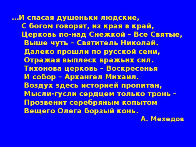 … И спасая душеньки людские,  С богом говорят, из края в край,  Церковь по-над Снежкой – Все Святые,  Выше чуть – Святитель Николай.  Далеко прошли по русской сени,  Отражая выплеск вражьих сил.  Тихонова церковь – Воскресенья  И собор – Архангел Михаил.  Воздух здесь историей пропитан,  Мысли-гусли сердцем только тронь –  Прозвенит серебряным копытом  Вещего Олега борзый конь.  А. Мехедов 