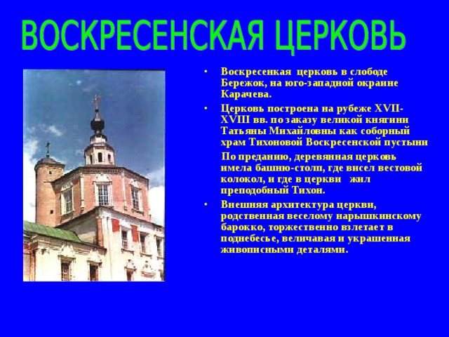 Воскресенкая церковь в слободе Бережок, на юго-западной окраине Карачева. Церковь построена на рубеже XVII - XVIII вв. по заказу великой княгини Татьяны Михайловны как соборный храм Тихоновой Воскресенской пустыни  По преданию, деревянная церковь имела башню-столп, где висел вестовой колокол, и где в церкви жил преподобный Тихон. Внешняя архитектура церкви, родственная веселому нарышкинскому барокко, торжественно взлетает в поднебесье, величавая и украшенная живописными деталями.  