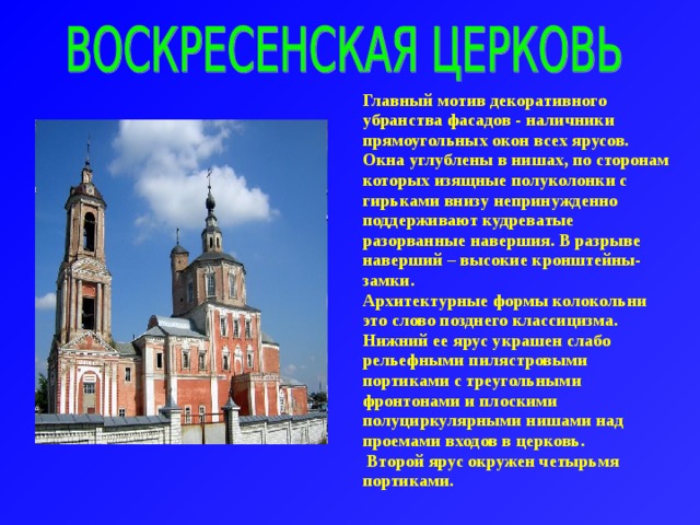 Главный мотив декоративного убранства фасадов - наличники прямоугольных окон всех ярусов. Окна углублены в нишах, по сторонам которых изящные полуколонки с гирьками внизу непринужденно поддерживают кудреватые разорванные навершия. В разрыве наверший – высокие кронштейны- замки. Архитектурные формы колокольни это слово позднего классицизма. Нижний ее ярус украшен слабо рельефными пилястровыми портиками с треугольными фронтонами и плоскими полуциркулярными нишами над проемами входов в церковь.  Второй ярус окружен четырьмя портиками. 
