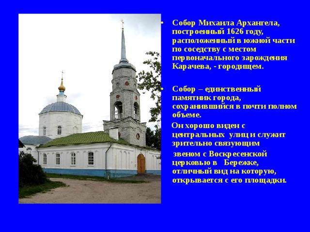 Собор Михаила Архангела, построенный 1626 году, расположенный в южной части по соседству с местом первоначального зарождения Карачева, - городищем.  Собор – единственный памятник города, сохранившийся в почти полном объеме.  Он хорошо виден с центральных улиц и служит зрительно связующим  звеном с Воскресенской церковью в Бережке, отличный вид на которую, открывается с его площадки.    