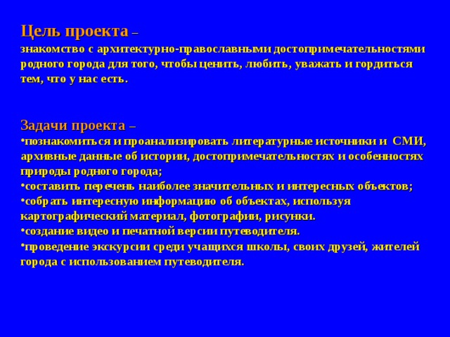 Цель проекта –  знакомство с архитектурно-православными достопримечательностями родного города для того, чтобы ценить, любить, уважать и гордиться тем, что у нас есть.   Задачи проекта –  познакомиться и проанализировать литературные источники и СМИ, архивные данные об истории, достопримечательностях и особенностях природы родного города; составить перечень наиболее значительных и интересных объектов; собрать интересную информацию об объектах, используя картографический материал, фотографии, рисунки. создание видео и печатной версии путеводителя. проведение экскурсии среди учащихся школы, своих друзей, жителей города с использованием путеводителя. 