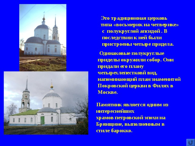  Это традиционная церковь  типа «восьмерик на четверике»  с полукруглой апсидой . В  последствии к ней были  пристроены четыре придела.  Одинаковые полукруглые приделы окружили собор. Они придали его плану четырехлепестковй вид, напоминающий план знаменитой Покровской церкви в Филях в Москве.    Памятник является одним из  интереснейших  храмов петровской эпохи на  Брянщине, выполненным в  стиле барокко. 
