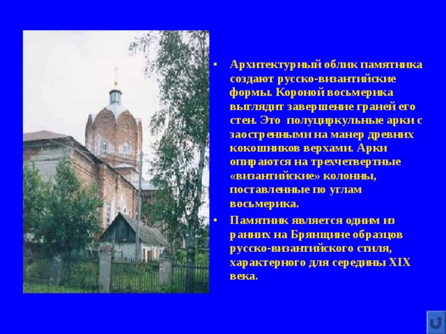 Архитектурный облик памятника создают русско-византийские формы. Короной восьмерика выглядит завершение граней его стен. Это полуциркульные арки с заостренными на манер древних кокошников верхами. Арки опираются на трехчетвертные «византийские» колонны, поставленные по углам восьмерика. Памятник является одним из ранних на Брянщине образцов русско-византийского стиля, характерного для середины XIX века.   