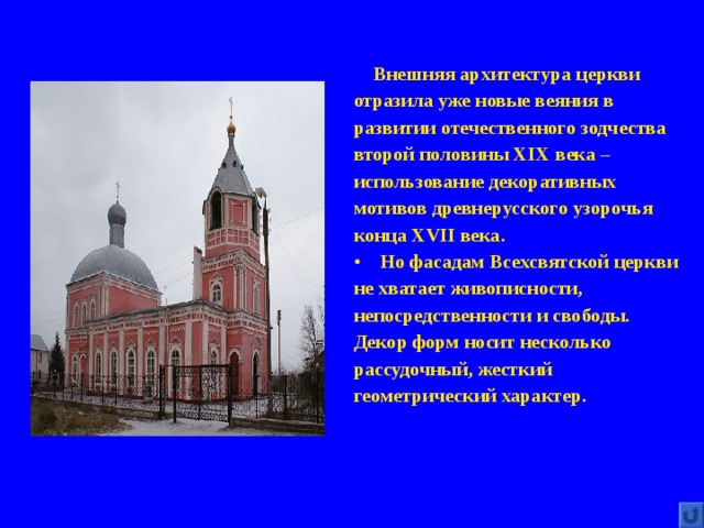  Внешняя архитектура церкви отразила уже новые веяния в развитии отечественного зодчества второй половины XIX века – использование декоративных мотивов древнерусского узорочья конца XVII века. Но фасадам Всехсвятской церкви не хватает живописности, непосредственности и свободы. Декор форм носит несколько рассудочный, жесткий геометрический характер. 