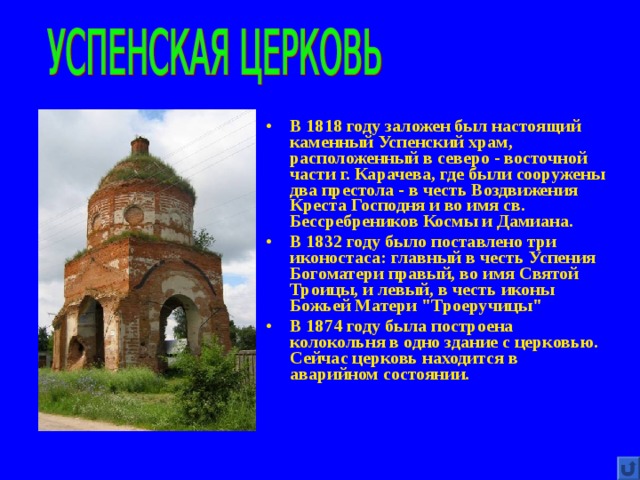 В 1818 году заложен был настоящий каменный Успенский храм, расположенный в северо - восточной части г. Карачева, где были сооружены два престола - в честь Воздвижения Креста Господня и во имя св. Бессребреников Космы и Дамиана. В 1832 году было поставлено три иконостаса: главный в честь Успения Богоматери правый, во имя Святой Троицы, и левый, в честь иконы Божьей Матери 