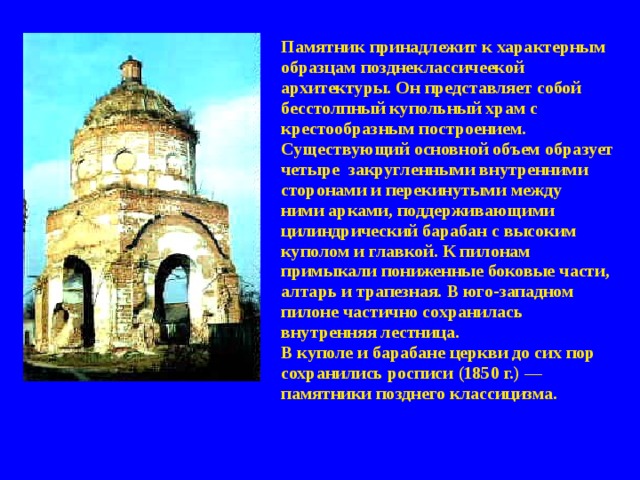 Памятник принадлежит к характерным образцам позднеклассичеекой архитектуры. Он представляет собой бесстолпный купольный храм с крестообразным построением. Существующий основной объем образует четыре закруглен­ными внутренними сторонами и перекинутыми между ними арками, поддерживающими цилиндрический барабан с высоким куполом и главкой. К пилонам примыкали пониженные боковые части, алтарь и трапезная. В юго-западном пилоне частично сохранилась внутренняя лестница. В куполе и барабане церкви до сих пор сохранились росписи (1850 г.) — памятники позднего классицизма. 