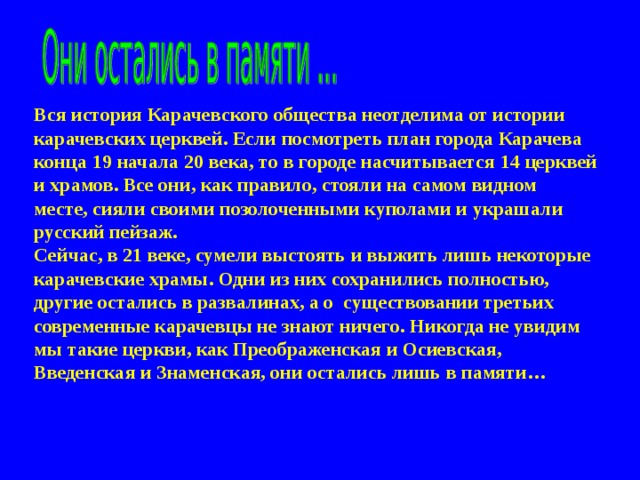    Вся история Карачевского общества неотделима от истории карачевских церквей. Если посмотреть план города Карачева конца 19 начала 20 века, то в городе насчитывается 14 церквей и храмов. Все они, как правило, стояли на самом видном месте, сияли своими позолоченными куполами и украшали русский пейзаж. Сейчас, в 21 веке, сумели выстоять и выжить лишь некоторые карачевские храмы. Одни из них сохранились полностью, другие остались в развалинах, а о существовании третьих современные карачевцы не знают ничего. Никогда не увидим мы такие церкви, как Преображенская и Осиевская, Введенская и Знаменская, они остались лишь в памяти… 