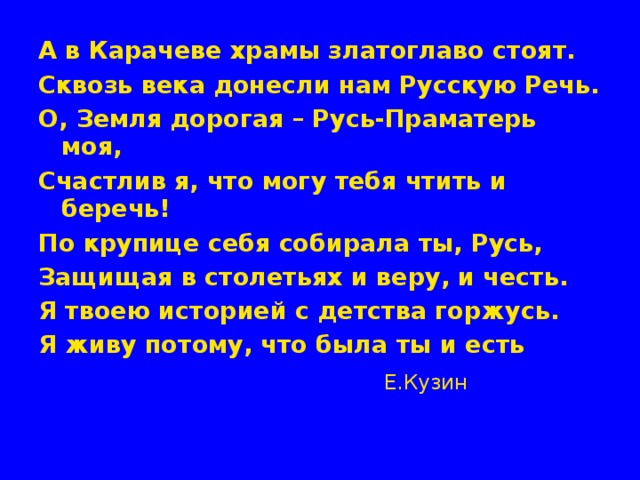 А в Карачеве храмы златоглаво стоят. Сквозь века донесли нам Русскую Речь. О, Земля дорогая – Русь-Праматерь моя, Счастлив я, что могу тебя чтить и беречь! По крупице себя собирала ты, Русь, Защищая в столетьях и веру, и честь. Я твоею историей с детства горжусь. Я живу потому, что была ты и есть  Е.Кузин 