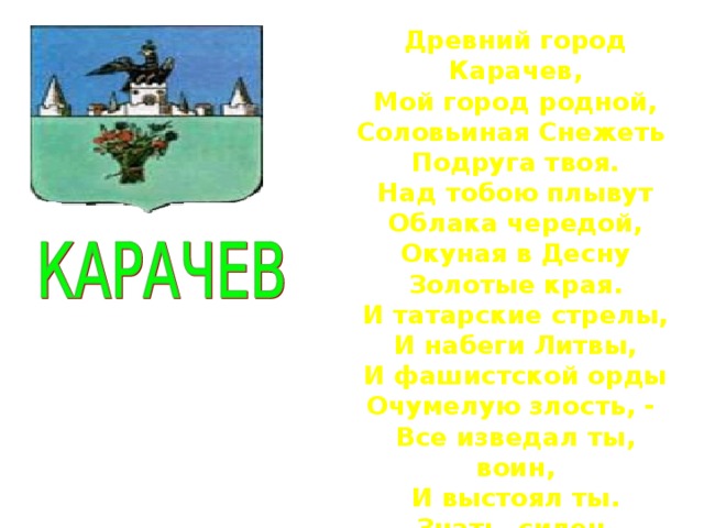 Древний город Карачев, Мой город родной, Соловьиная Снежеть Подруга твоя. Над тобою плывут Облака чередой, Окуная в Десну Золотые края. И татарские стрелы, И набеги Литвы, И фашистской орды Очумелую злость, - Все изведал ты, воин, И выстоял ты. Знать, силен, богатырь, Древнерусская кость.  