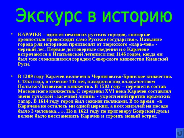 КАРАЧЕВ – один из немногих русских городов, «которые древностью превосходят само Русское государство». Название города ряд историков производят от тюркского «кара-чев» - черный лес. Первые достоверные сведения и о Карачеве встречаются в Ипатьевской летописи под 1146 годом, когда он был уже сложившимся городом Северского княжества Киевской Руси.  В 1309 году Карачев включен в Черниговско-Брянское княжество. С1355 года, в течение 145 лет, находился под владычеством Польско-Литовского княжества. В 1503 году – перешел в состав Московского княжества. С середины XVI века Карачев составлял звено тульской «засечной линии» - укреплений против крымских татар. В 1614 году город был сожжен поляками. В то время «в Карачеве не осталось ни одной церкви, а всех жителей на посаде было 3 человека…». Но в 1621 году по приговору Боярской думы велено было восстановить Карачев и строить новый острог. 