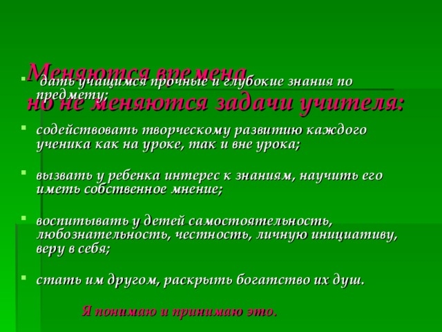   Меняются времена,  но не меняются задачи учителя:     дать учащимся прочные и глубокие знания по предмету;   содействовать творческому развитию каждого ученика как на уроке, так и вне урока;   вызвать у ребенка интерес к знаниям, научить его иметь собственное мнение;   воспитывать у детей самостоятельность, любознательность, честность, личную инициативу, веру в себя;   стать им другом, раскрыть богатство их душ.    Я понимаю и принимаю это.  