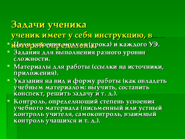  Задачи ученика   ученик имеет у себя инструкцию, в которой определены: Цели усвоения модуля (урока) и каждого УЭ. Задания для выполнения разного уровня сложности. Материалы для работы (ссылки на источники, приложения). Указания на вид и форму работы (как овладеть учебным материалом: выучить, составить конспект, решить задачу и т. д.). Контроль, определяющий степень усвоения учебного материала (письменный или устный контроль учителя, самоконтроль, взаимный контроль учащихся и т. д.). 