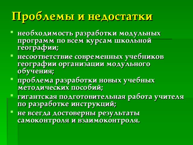 Проблемы и недостатки  необходимость разработки модульных программ по всем курсам школьной географии; несоответствие современных учебников географии организации модульного обучения; проблема разработки новых учебных методических пособий; гигантская подготовительная работа учителя по разработке инструкций; не всегда достоверны результаты самоконтроля и взаимоконтроля. 