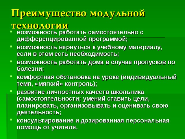 Преимущество модульной технологии  возможность работать самостоятельно с дифференцированной программой; возможность вернуться к учебному материалу, если в этом есть необходимость; возможность работать дома в случае пропусков по болезни; комфортная обстановка на уроке (индивидуальный темп, «мягкий» контроль); развитие личностных качеств школьника (самостоятельности; умений ставить цели, планировать, организовывать и оценивать свою деятельность; консультирование и дозированная персональная помощь от учителя. 