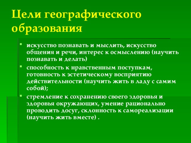 Цели географического образования искусство познавать и мыслить, искусство общения и речи, интерес к осмыслению (научить познавать и делать) способность к нравственным поступкам, готовность к эстетическому восприятию действительности (научить жить в ладу с самим собой); стремление к сохранению своего здоровья и здоровья окружающих, умение рационально проводить досуг, склонность к самореализации (научить жить вместе) .  