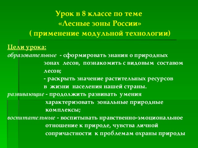 Урок в 8 классе по теме «Лесные зоны России» ( применение модульной технологии)  Цели урока: образовательные - сформировать знания о природных  зонах лесов, познакомить с видовым составом  лесов;  - раскрыть значение растительных ресурсов  в жизни населения нашей страны. развивающие - продолжить развивать умения  характеризовать зональные природные  комплексы; воспитательные - воспитывать нравственно-эмоциональное  отношение к природе, чувства личной  сопричастности к проблемам охраны природы 