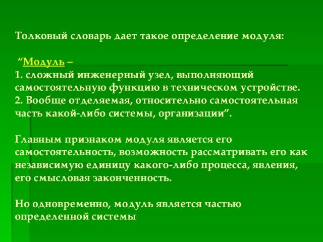 Толковый словарь дает такое определение модуля:   “ Модуль –  1. сложный инженерный узел, выполняющий самостоятельную функцию в техническом устройстве. 2. Вообще отделяемая, относительно самостоятельная часть какой-либо системы, организации”.  Главным признаком модуля является его самостоятельность, возможность рассматривать его как независимую единицу какого-либо процесса, явления, его смысловая законченность.  Но одновременно, модуль является частью определенной системы 