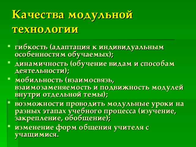 Качества модульной технологии гибкость (адаптация к индивидуальным особенностям обучаемых); динамичность (обучение видам и способам деятельности); мобильность (взаимосвязь, взаимозаменяемость и подвижность модулей внутри отдельной темы); возможности проводить модульные уроки на разных этапах учебного процесса (изучение, закрепление, обобщение); изменение форм общения учителя с учащимися. 