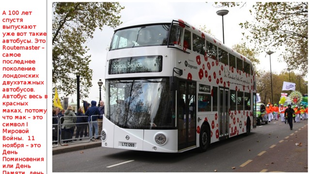 А 100 лет спустя выпускают уже вот такие автобусы. Это Routemaster – самое последнее поколение лондонских двухэтажных автобусов. Автобус весь в красных маках, потому что мак – это символ I Мировой Войны. 11 ноября – это День Поминовения или День Памяти, день, когда вспоминают жертв всех войн. 