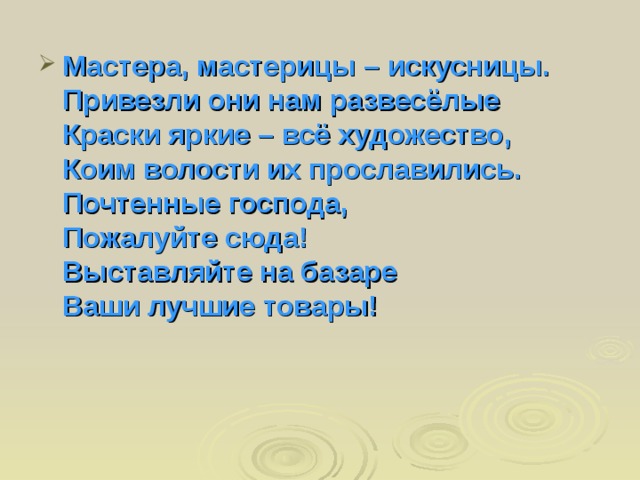 Мастера, мастерицы – искусницы.  Привезли они нам развесёлые  Краски яркие – всё художество,  Коим волости их прославились.  Почтенные господа,  Пожалуйте сюда!  Выставляйте на базаре  Ваши лучшие товары!    