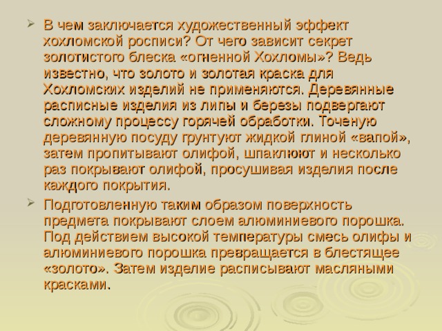 В чем заключается художественный эффект хохломской росписи? От чего зависит секрет золотистого блеска «огненной Хохломы»? Ведь известно, что золото и золотая краска для Хохломских изделий не применяются. Деревянные расписные изделия из липы и березы подвергают сложному процессу горячей обработки. Точеную деревянную посуду грунтуют жидкой глиной «вапой», затем пропитывают олифой, шпаклюют и несколько раз покрывают олифой, просушивая изделия после каждого покрытия. Подготовленную таким образом поверхность предмета покрывают слоем алюминиевого порошка. Под действием высокой температуры смесь олифы и алюминиевого порошка превращается в блестящее «золото». Затем изделие расписывают масляными красками. 
