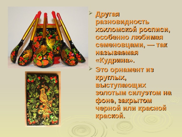 Другая разновидность хохломской росписи, особенно любимая семеновцами, — так называемая «Кудрина». Это орнамент из круглых, выступающих золотым силуэтом на фоне, закрытом черной или красной краской. 