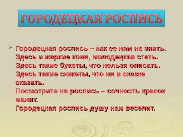  Городецкая роспись – как ее нам не знать.  Здесь и жаркие кони, молодецкая стать.  Здесь такие букеты, что нельзя описать.  Здесь такие сюжеты, что ни в сказке сказать.  Посмотрите на роспись – сочность красок манит.  Городецкая роспись душу нам веселит. 