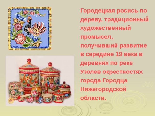 Городецкая росись по дереву, традиционный художественный промысел, получивший развитие в середине 19 века в деревнях по реке Узолев окрестностях города Городца Нижегородской области.  