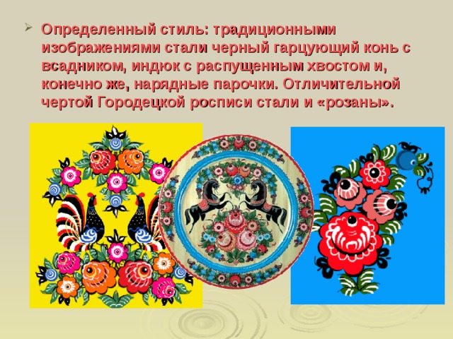 Определенный стиль: традиционными изображениями стали черный гарцующий конь с всадником, индюк с распущенным хвостом и, конечно же, нарядные парочки. Отличительной чертой Городецкой росписи стали и «розаны». 