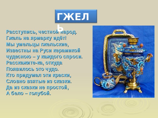 ГЖЕЛЬ Расступись, честной народ. Гжель на ярмарку идёт! Мы умельцы гжельские, Известны на Руси керамикой чудесною – у каждого спроси. Расскажите-ка, откуда Появилось это чудо. Кто придумал эти краски, Словно взятые из сказки. Да из сказки не простой, А бело – голубой.    
