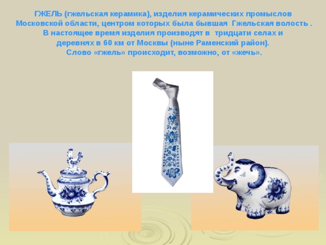 ГЖЕЛЬ (гжельская керамика), изделия керамических промыслов Московской области, центром которых была бывшая Гжельская волость . В настоящее время изделия производят в тридцати селах и деревнях в 60 км от Москвы (ныне Раменский район). Слово «гжель» происходит, возможно, от «жечь».  