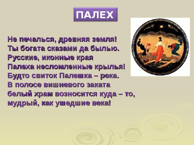 ПАЛЕХ Не печалься, древняя земля! Ты богата сказами да былью. Русские, иконные края Палеха несломленные крылья! Будто свиток Палешка – река. В полосе вишневого заката белый храм возносится куда – то, мудрый, как ушедшие века!    