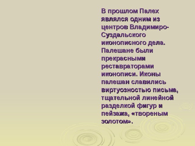 В прошлом Палех являлся одним из центров Владимиро- Суздальского иконописного дела. Палешане были прекрасными реставраторами иконописи. Иконы палешан славились виртуозностью письма, тщательной линейной разделкой фигур и пейзажа, «твореным золотом». 