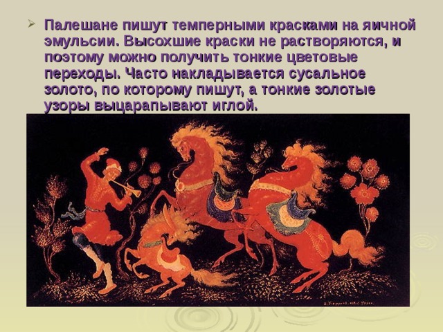 Палешане пишут темперными красками на яичной эмульсии. Высохшие краски не растворяются, и поэтому можно получить тонкие цветовые переходы. Часто накладывается сусальное золото, по которому пишут, а тонкие золотые узоры выцарапывают иглой. 