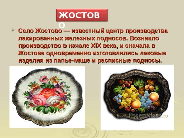 ЖОСТОВО Село Жостово — известный центр производства лакированных железных подносов. Возникло производство в начале XIX века, и сначала в Жостове одновременно изготовлялись лаковые изделия из папье-маше и расписные подносы. 