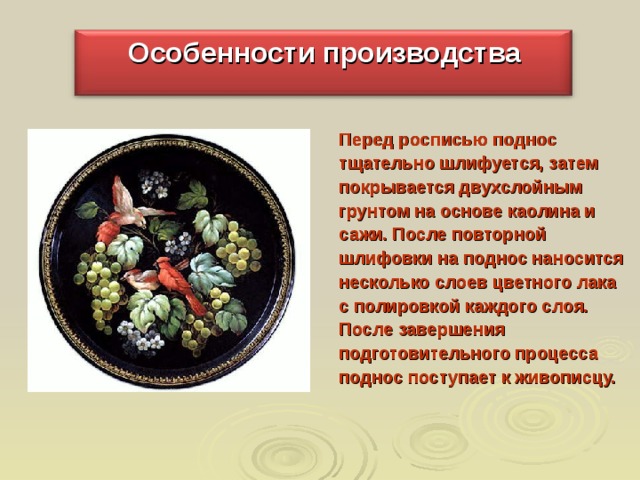 Особенности производства Перед росписью поднос тщательно шлифуется, затем покрывается двухслойным грунтом на основе каолина и сажи. После повторной шлифовки на поднос наносится несколько слоев цветного лака с полировкой каждого слоя. После завершения подготовительного процесса поднос поступает к живописцу. 
