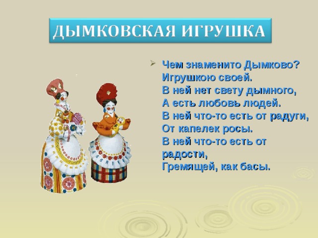 Чем знаменито Дымково?  Игрушкою своей.  В ней нет свету дымного,  А есть любовь людей.  В ней что-то есть от радуги,  От капелек росы.  В ней что-то есть от радости,  Гремящей, как басы.    